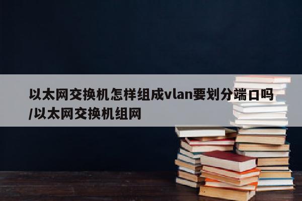 以太网交换机怎样组成vlan要划分端口吗/以太网交换机组网