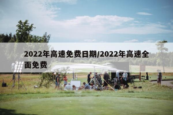 2022年高速免费日期/2022年高速全面免费