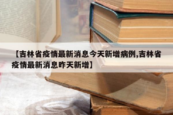 【吉林省疫情最新消息今天新增病例,吉林省疫情最新消息昨天新增】