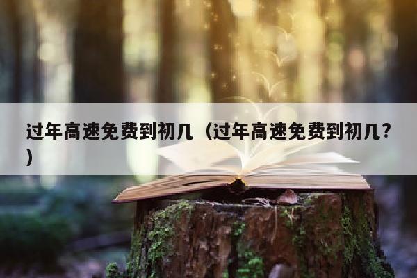 过年高速免费到初几（过年高速免费到初几?）