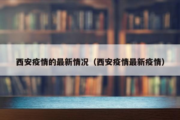 西安疫情的最新情况（西安疫情最新疫情）