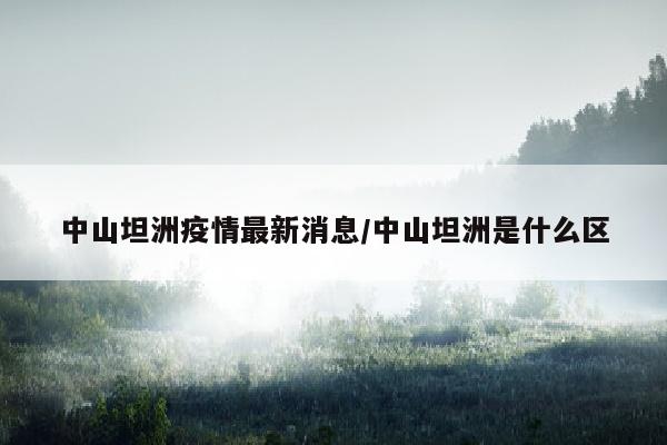 中山坦洲疫情最新消息/中山坦洲是什么区