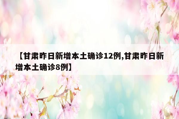 【甘肃昨日新增本土确诊12例,甘肃昨日新增本土确诊8例】