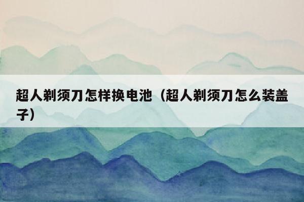 超人剃须刀怎样换电池（超人剃须刀怎么装盖子）
