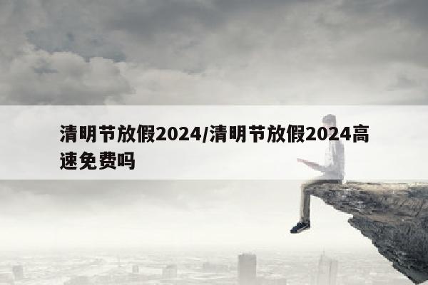 清明节放假2024/清明节放假2024高速免费吗
