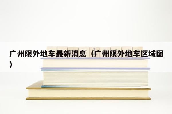 广州限外地车最新消息（广州限外地车区域图）