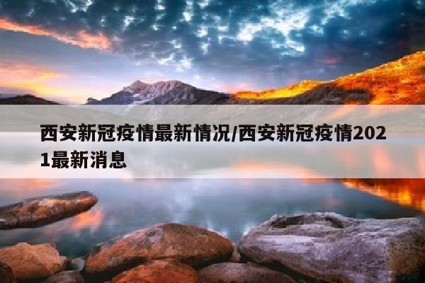 西安新冠疫情最新情况/西安新冠疫情2021最新消息