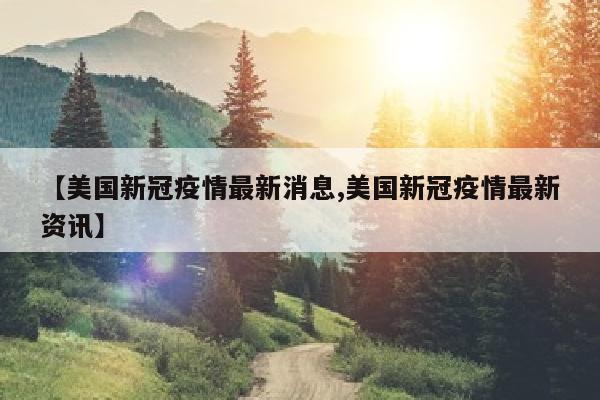 【美国新冠疫情最新消息,美国新冠疫情最新资讯】