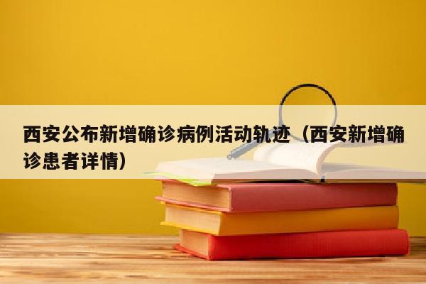 西安公布新增确诊病例活动轨迹（西安新增确诊患者详情）