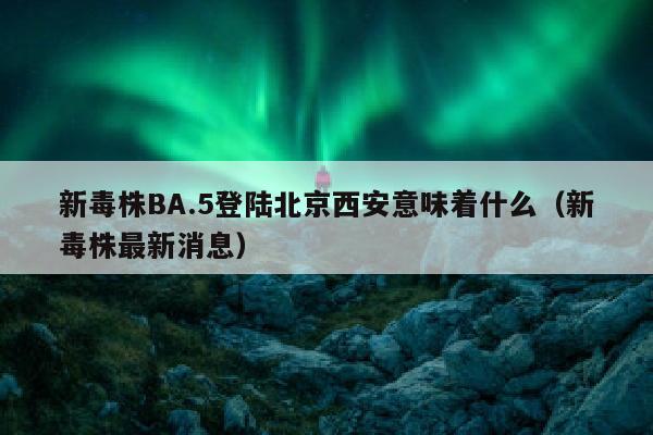 新毒株BA.5登陆北京西安意味着什么（新毒株最新消息）