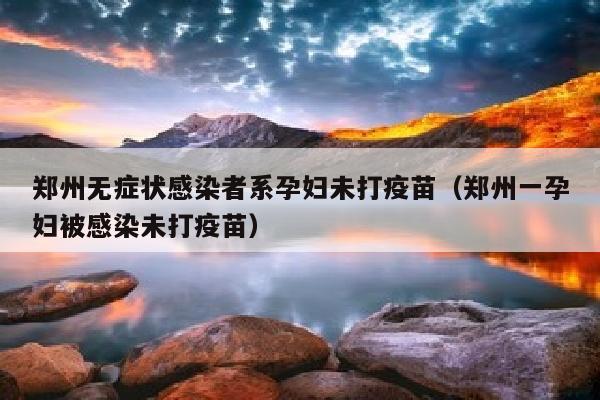 郑州无症状感染者系孕妇未打疫苗（郑州一孕妇被感染未打疫苗）