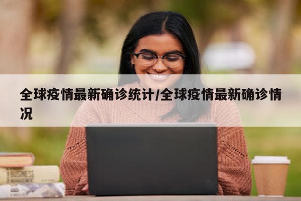 全球疫情最新确诊统计/全球疫情最新确诊情况