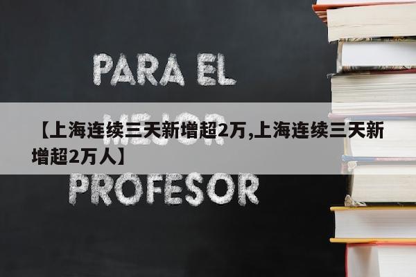 【上海连续三天新增超2万,上海连续三天新增超2万人】