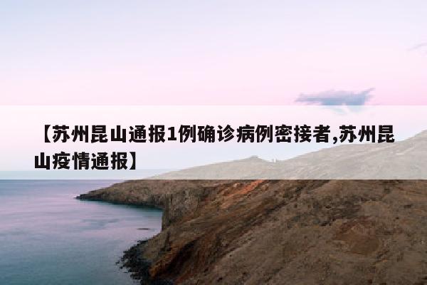 【苏州昆山通报1例确诊病例密接者,苏州昆山疫情通报】