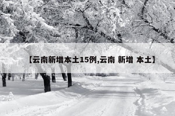 【云南新增本土15例,云南 新增 本土】