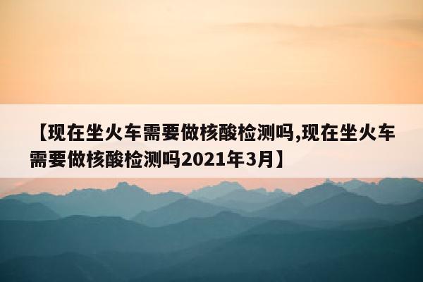 【现在坐火车需要做核酸检测吗,现在坐火车需要做核酸检测吗2021年3月】