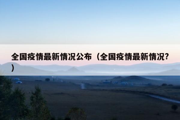 全国疫情最新情况公布（全国疫情最新情况?）