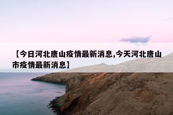 【今日河北唐山疫情最新消息,今天河北唐山市疫情最新消息】