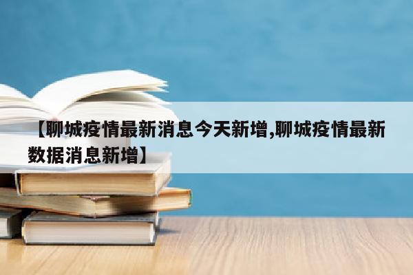 【聊城疫情最新消息今天新增,聊城疫情最新数据消息新增】