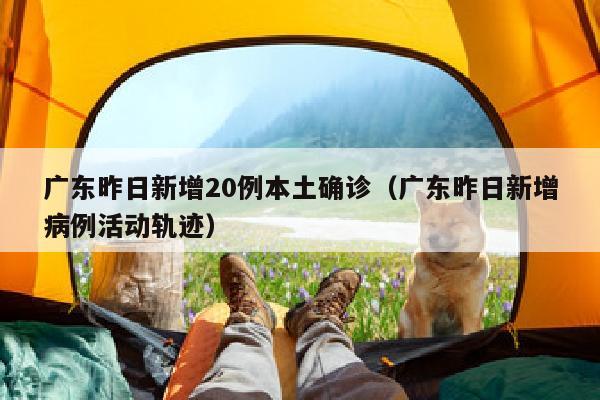 广东昨日新增20例本土确诊（广东昨日新增病例活动轨迹）