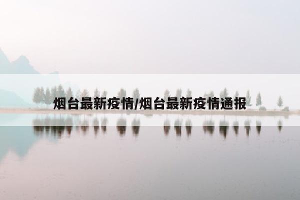烟台最新疫情/烟台最新疫情通报