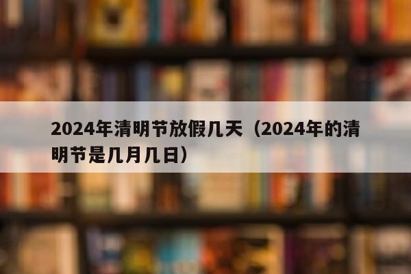 2024年清明节放假几天（2024年的清明节是几月几日）