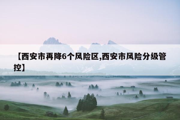 【西安市再降6个风险区,西安市风险分级管控】