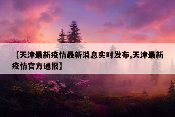 【天津最新疫情最新消息实时发布,天津最新疫情官方通报】