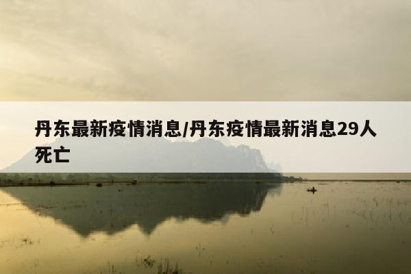 丹东最新疫情消息/丹东疫情最新消息29人死亡