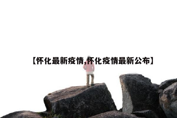 【怀化最新疫情,怀化疫情最新公布】