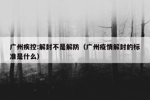 广州疾控:解封不是解防（广州疫情解封的标准是什么）
