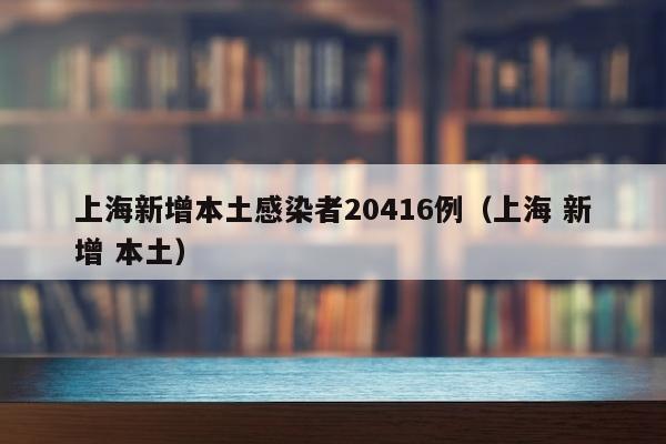 上海新增本土感染者20416例（上海 新增 本土）