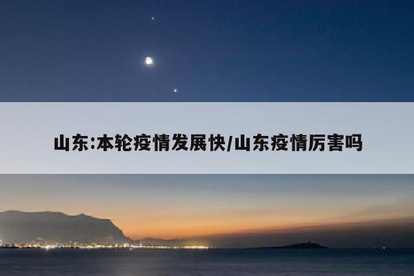 山东:本轮疫情发展快/山东疫情厉害吗