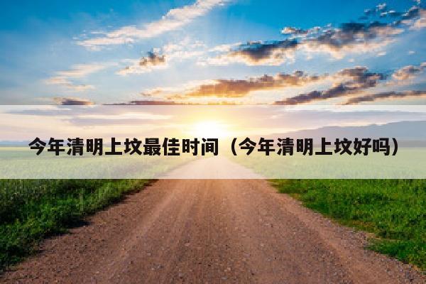 今年清明上坟最佳时间（今年清明上坟好吗）