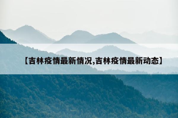 【吉林疫情最新情况,吉林疫情最新动态】