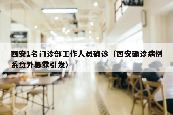 西安1名门诊部工作人员确诊（西安确诊病例系意外暴露引发）
