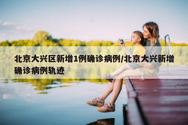 北京大兴区新增1例确诊病例/北京大兴新增确诊病例轨迹