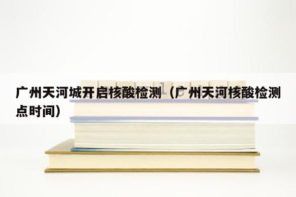 广州天河城开启核酸检测（广州天河核酸检测点时间）