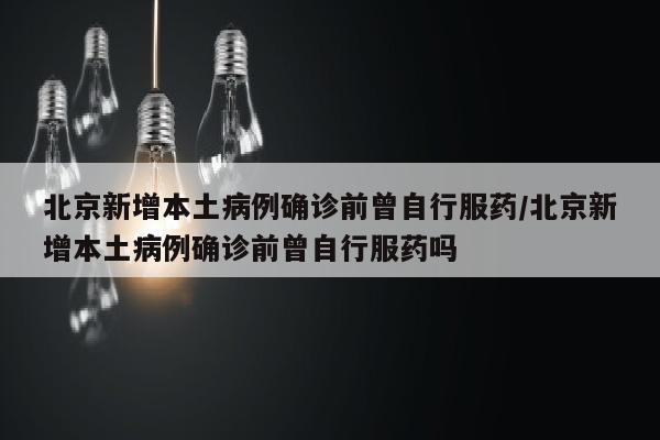 北京新增本土病例确诊前曾自行服药/北京新增本土病例确诊前曾自行服药吗