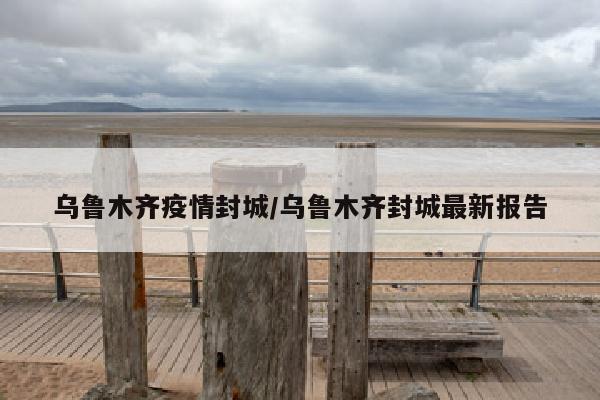 乌鲁木齐疫情封城/乌鲁木齐封城最新报告