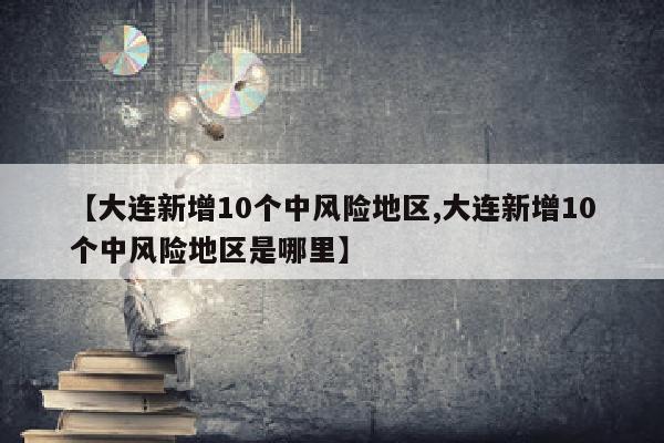 【大连新增10个中风险地区,大连新增10个中风险地区是哪里】