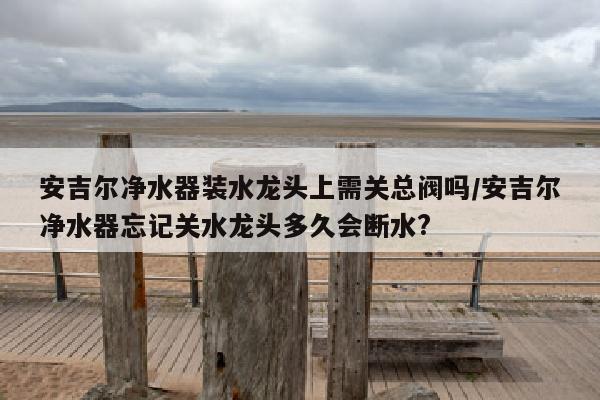 安吉尔净水器装水龙头上需关总阀吗/安吉尔净水器忘记关水龙头多久会断水?