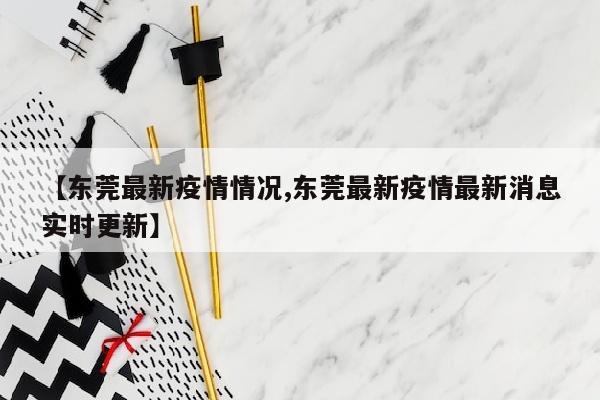 【东莞最新疫情情况,东莞最新疫情最新消息实时更新】