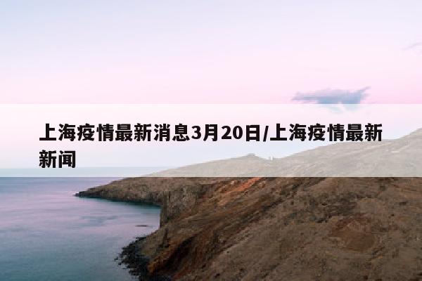 上海疫情最新消息3月20日/上海疫情最新新闻