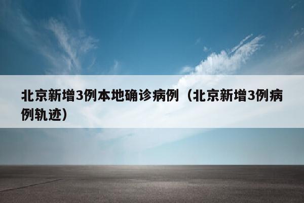 北京新增3例本地确诊病例（北京新增3例病例轨迹）