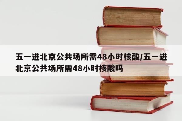 五一进北京公共场所需48小时核酸/五一进北京公共场所需48小时核酸吗