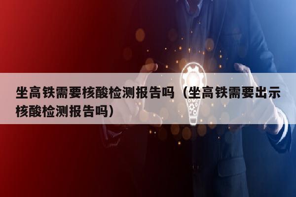 坐高铁需要核酸检测报告吗（坐高铁需要出示核酸检测报告吗）
