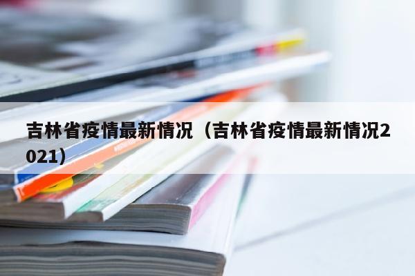 吉林省疫情最新情况（吉林省疫情最新情况2021）