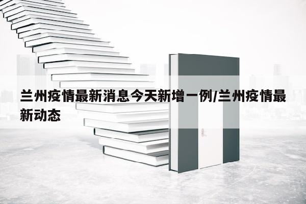兰州疫情最新消息今天新增一例/兰州疫情最新动态