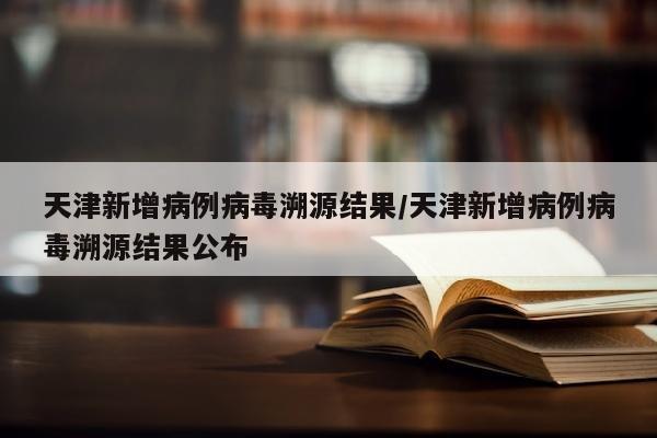 天津新增病例病毒溯源结果/天津新增病例病毒溯源结果公布